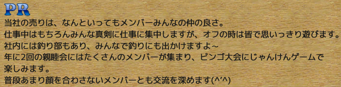 PR：当社の売りは、なんといってもメンバーみんなの仲の良さ。　仕事中はもちろんみんな真剣に仕事に集中しますが、オフの時は皆で思いっきり遊びます。　社内には釣り部もあり、みんなで釣りにも出かけますよ～　年に2回の親睦会にはたくさんのメンバーが集まり、ビンゴ大会にじゃんけんゲームで楽しみます。 普段あまり顔を合わさないメンバーとも交流を深めます(^'^)